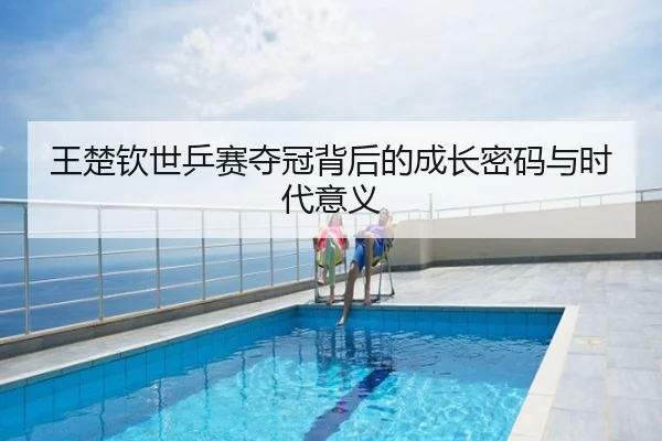王楚钦世乒赛夺冠背后的成长密码与时代意义