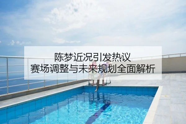 陈梦近况引发热议 赛场调整与未来规划全面解析