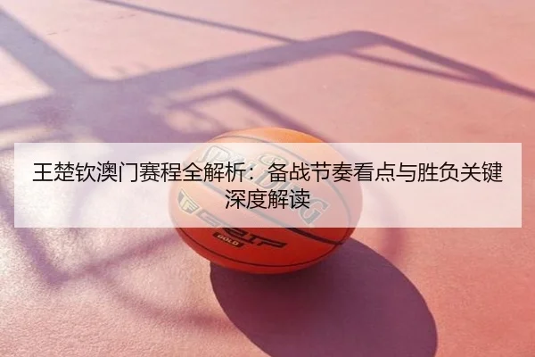 王楚钦澳门赛程全解析：备战节奏看点与胜负关键深度解读