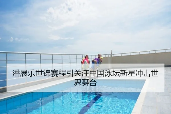 潘展乐世锦赛程引关注中国泳坛新星冲击世界舞台