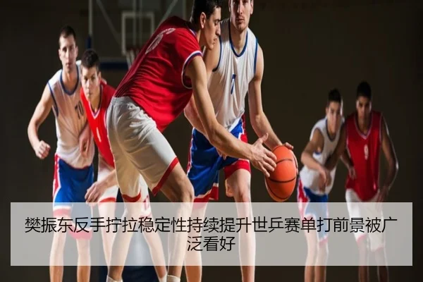 樊振东反手拧拉稳定性持续提升世乒赛单打前景被广泛看好