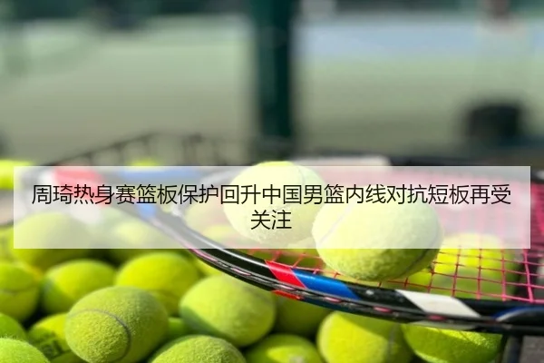 周琦热身赛篮板保护回升中国男篮内线对抗短板再受关注