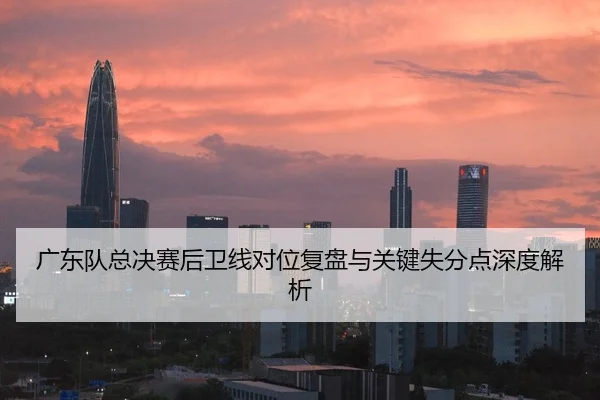 广东队总决赛后卫线对位复盘与关键失分点深度解析