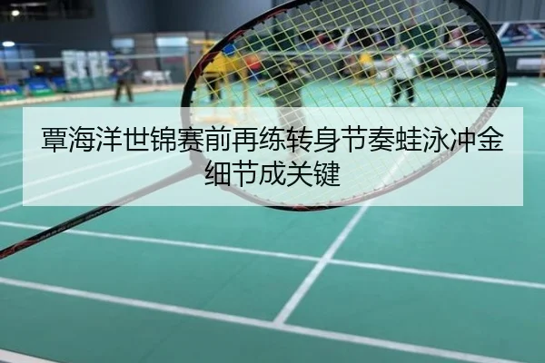 覃海洋世锦赛前再练转身节奏蛙泳冲金细节成关键