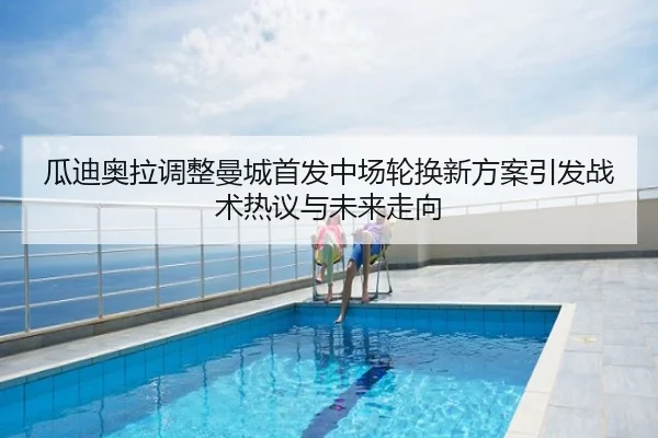瓜迪奥拉调整曼城首发中场轮换新方案引发战术热议与未来走向