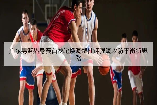 广东男篮热身赛首发轮换调整杜锋强调攻防平衡新思路