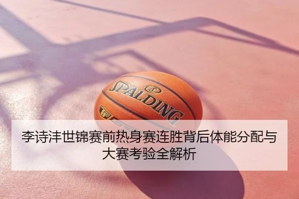 李诗沣世锦赛前热身赛连胜背后体能分配与大赛考验全解析