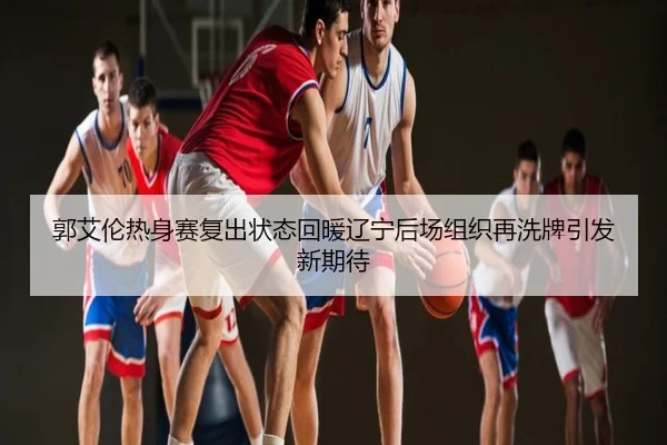 郭艾伦热身赛复出状态回暖辽宁后场组织再洗牌引发新期待