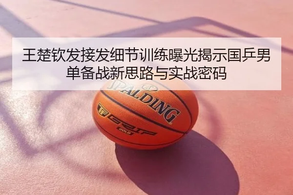 王楚钦发接发细节训练曝光揭示国乒男单备战新思路与实战密码