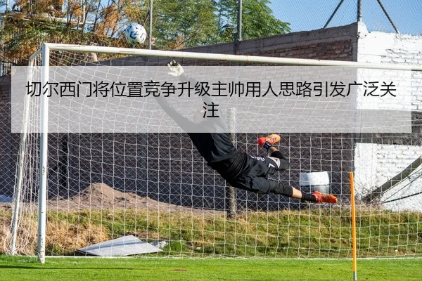切尔西门将位置竞争升级主帅用人思路引发广泛关注