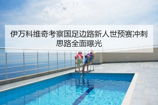伊万科维奇考察国足边路新人世预赛冲刺思路全面曝光